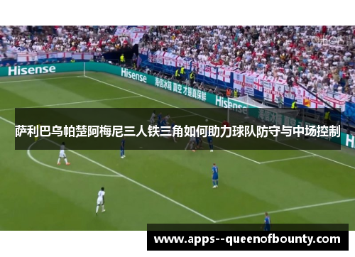 萨利巴乌帕楚阿梅尼三人铁三角如何助力球队防守与中场控制