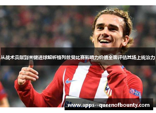 从战术贡献到关键进球解析格列兹曼比赛影响力价值全面评估其场上统治力