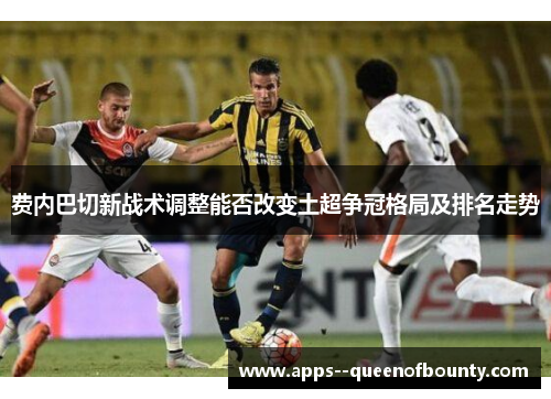 费内巴切新战术调整能否改变土超争冠格局及排名走势