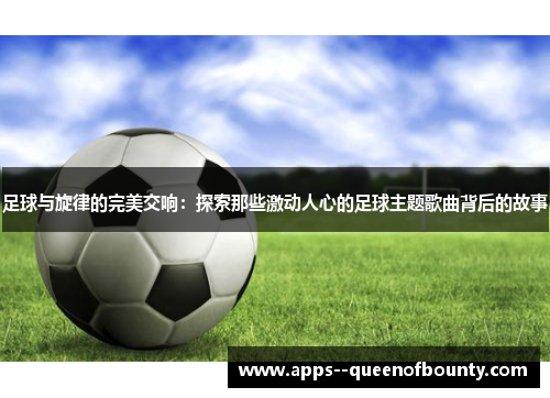 足球与旋律的完美交响：探索那些激动人心的足球主题歌曲背后的故事