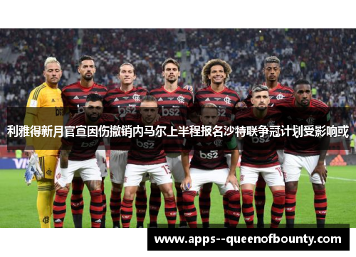 利雅得新月官宣因伤撤销内马尔上半程报名沙特联争冠计划受影响或